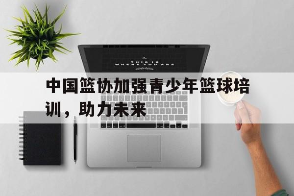 世俱杯足球-中国篮协加强青少年篮球培训，助力未来的简单介绍